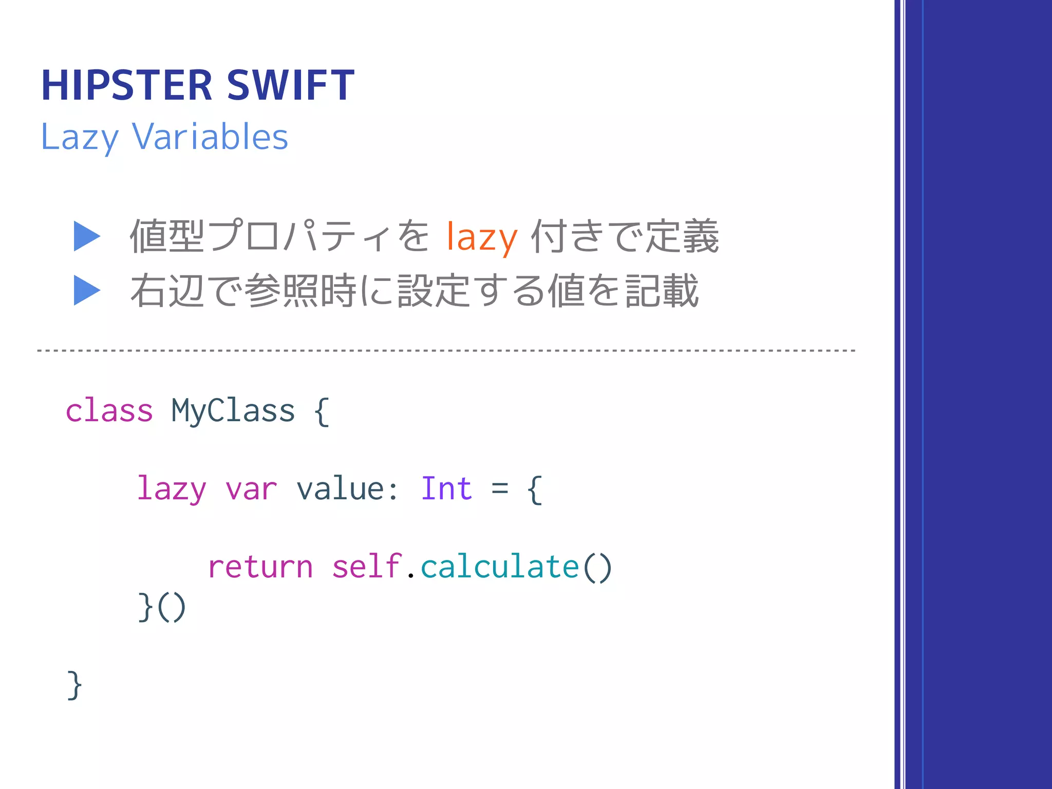HIPSTER SWIFT
▶ 値型プロパティを lazy 付きで定義
▶ 右辺で参照時に設定する値を記載
Lazy Variables
class MyClass {
lazy var value: Int = {
return self.calculate()
}()
}
 
