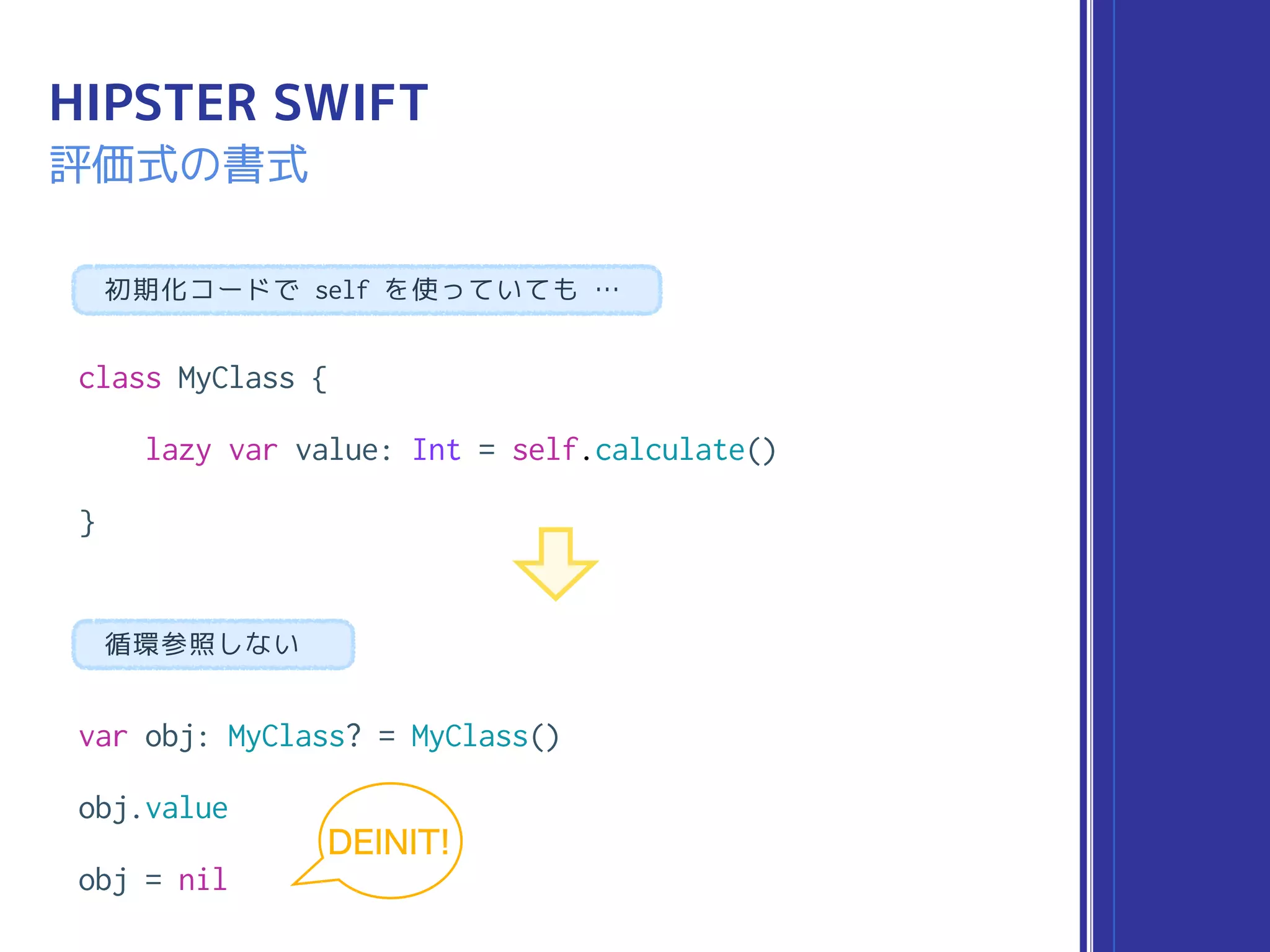class MyClass {
lazy var value: Int = self.calculate()
}
HIPSTER SWIFT
評価式の書式
var obj: MyClass? = MyClass()
obj.value
obj = nil
循環参照しない
初期化コードで self を使っていても …
DEINIT!
 
