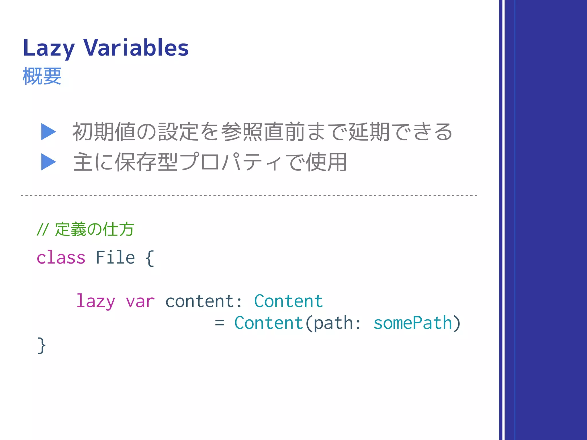 Lazy Variables
▶ 初期値の設定を参照直前まで延期できる
▶ 主に保存型プロパティで使用
概要
// 定義の仕方
class File {
lazy var content: Content
= Content(path: somePath)
}
 