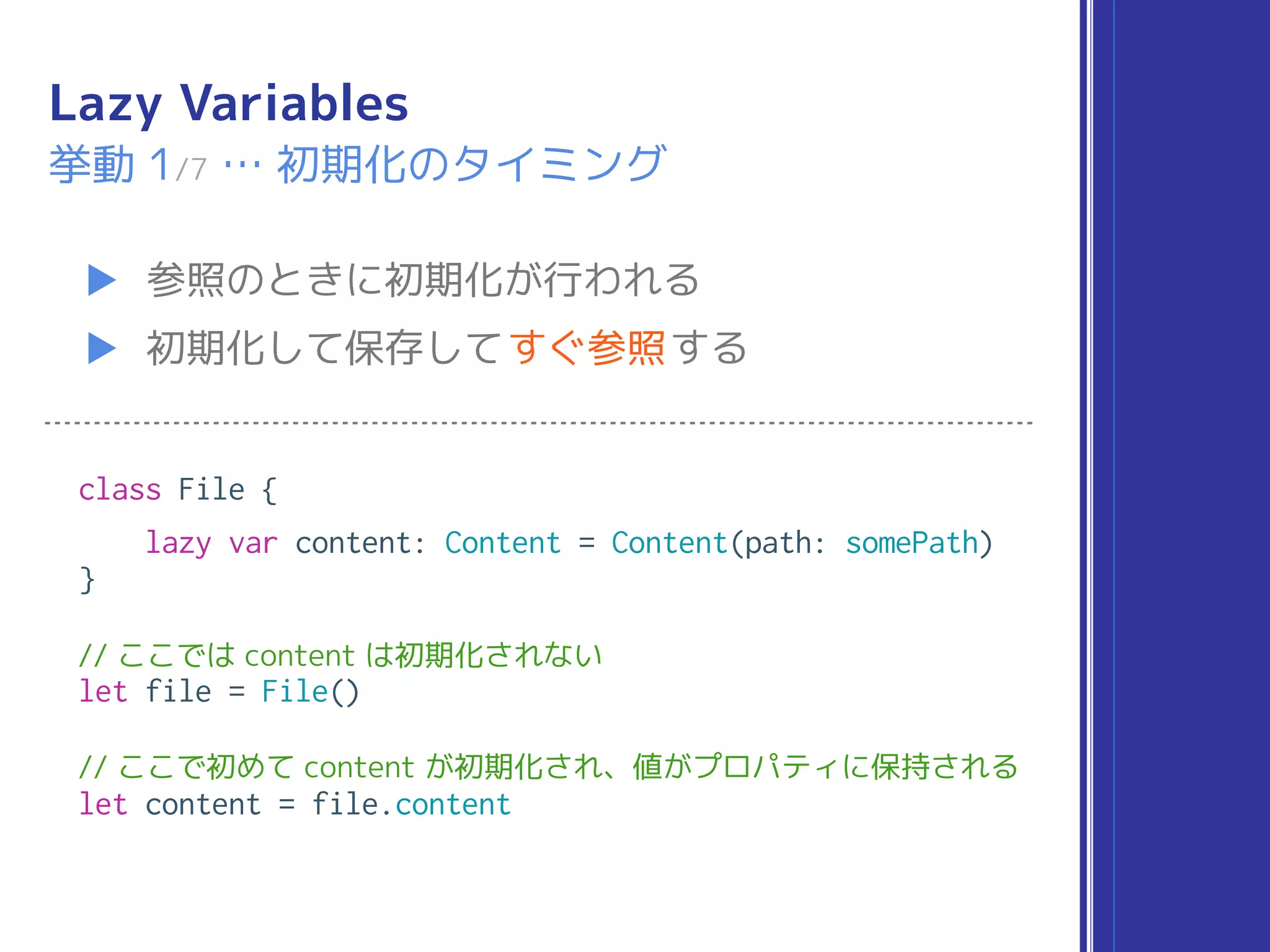 Lazy Variables
▶ 参照のときに初期化が行われる
▶ 初期化して保存してすぐ参照する
挙動 1/7 … 初期化のタイミング
class File {
lazy var content: Content = Content(path: somePath)
}
// ここでは content は初期化されない
let file = File()
// ここで初めて content が初期化され、値がプロパティに保持される
let content = file.content
 