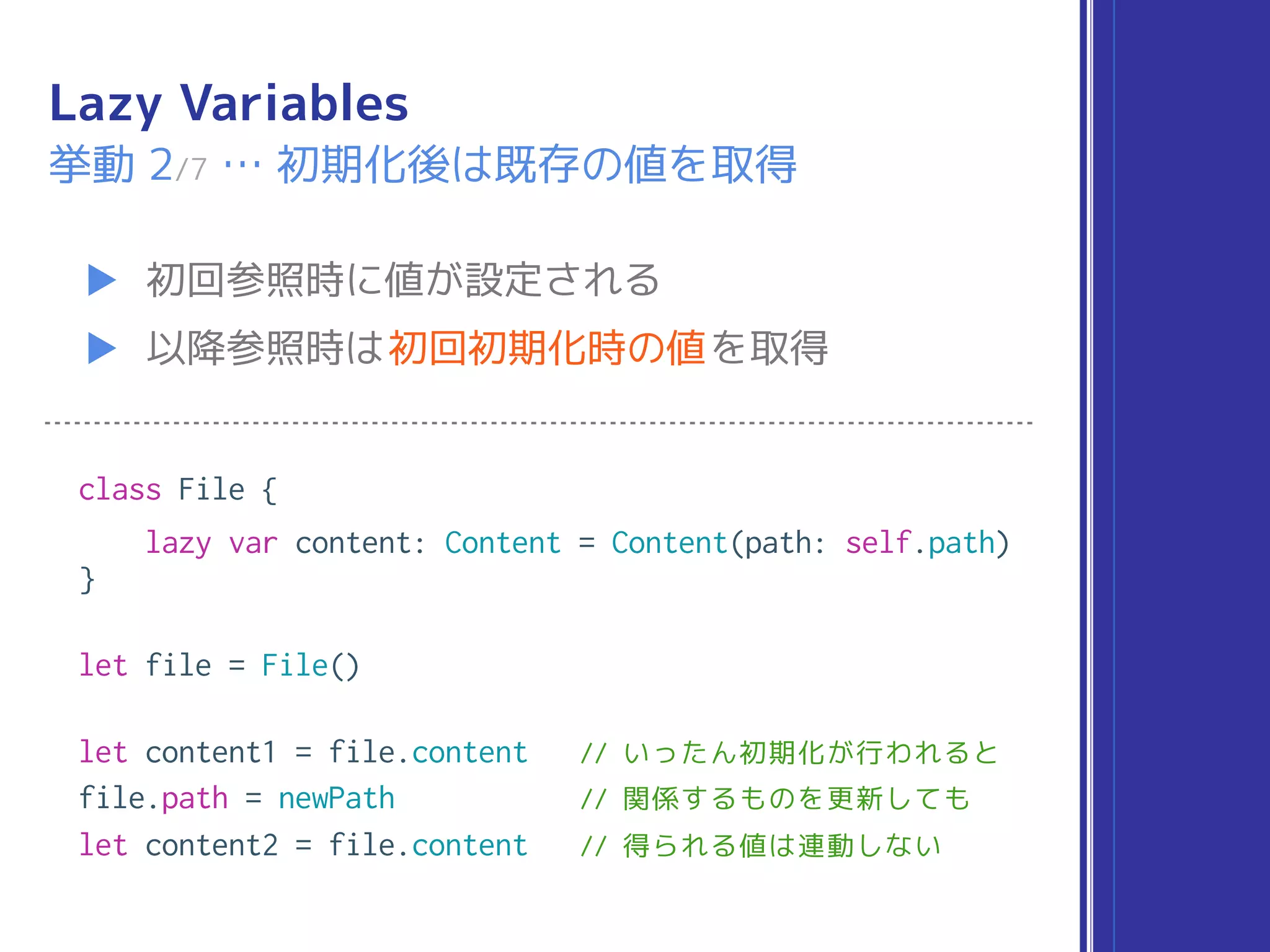 Lazy Variables
▶ 初回参照時に値が設定される
▶ 以降参照時は初回初期化時の値を取得
挙動 2/7 … 初期化後は既存の値を取得
class File {
lazy var content: Content = Content(path: self.path)
}
let file = File()
let content1 = file.content // いったん初期化が行われると
file.path = newPath // 関係するものを更新しても
let content2 = file.content // 得られる値は連動しない
 