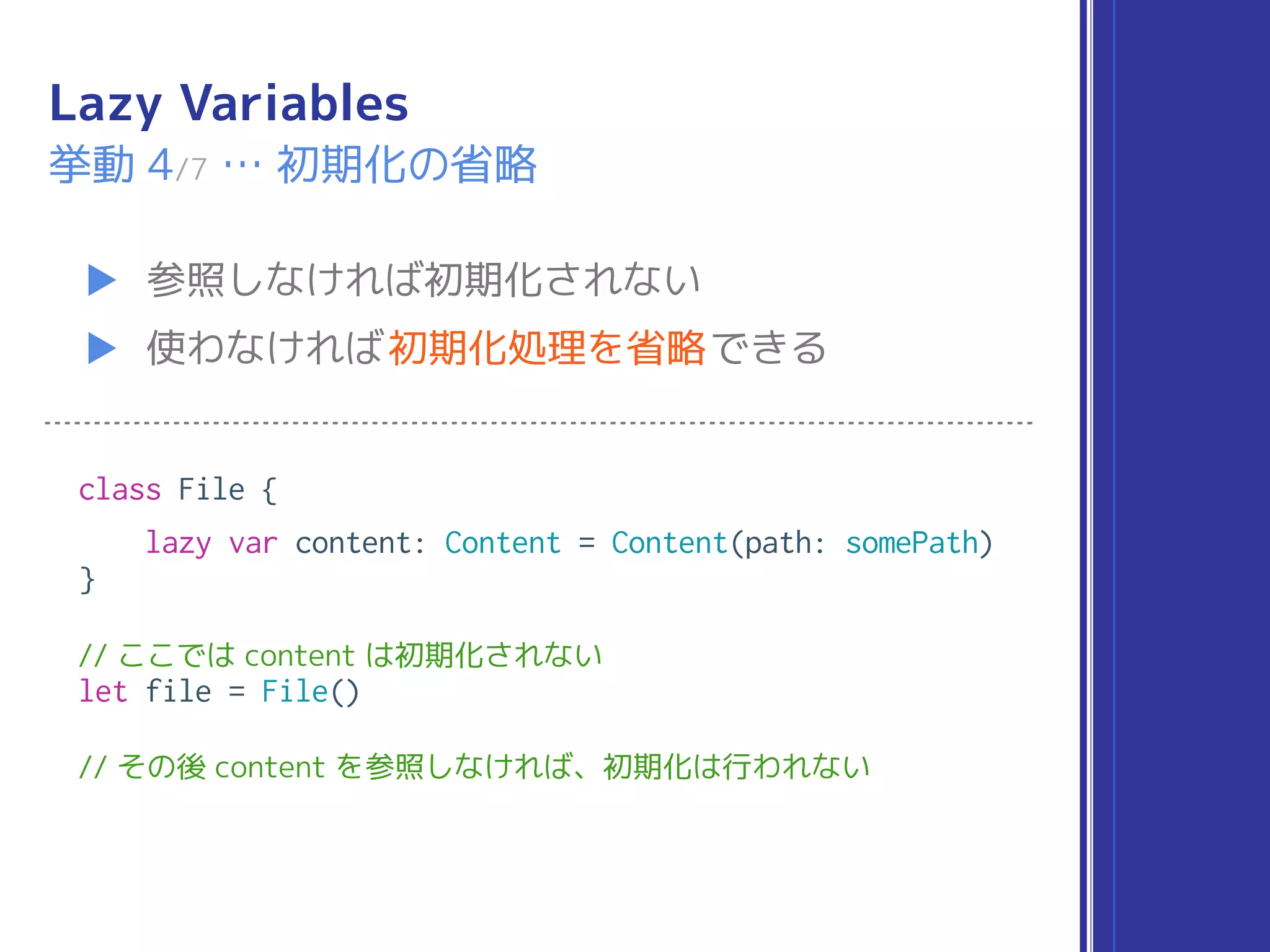 Lazy Variables
▶ 参照しなければ初期化されない
▶ 使わなければ初期化処理を省略できる
挙動 4/7 … 初期化の省略
class File {
lazy var content: Content = Content(path: somePath)
}
// ここでは content は初期化されない
let file = File()
// その後 content を参照しなければ、初期化は行われない
 