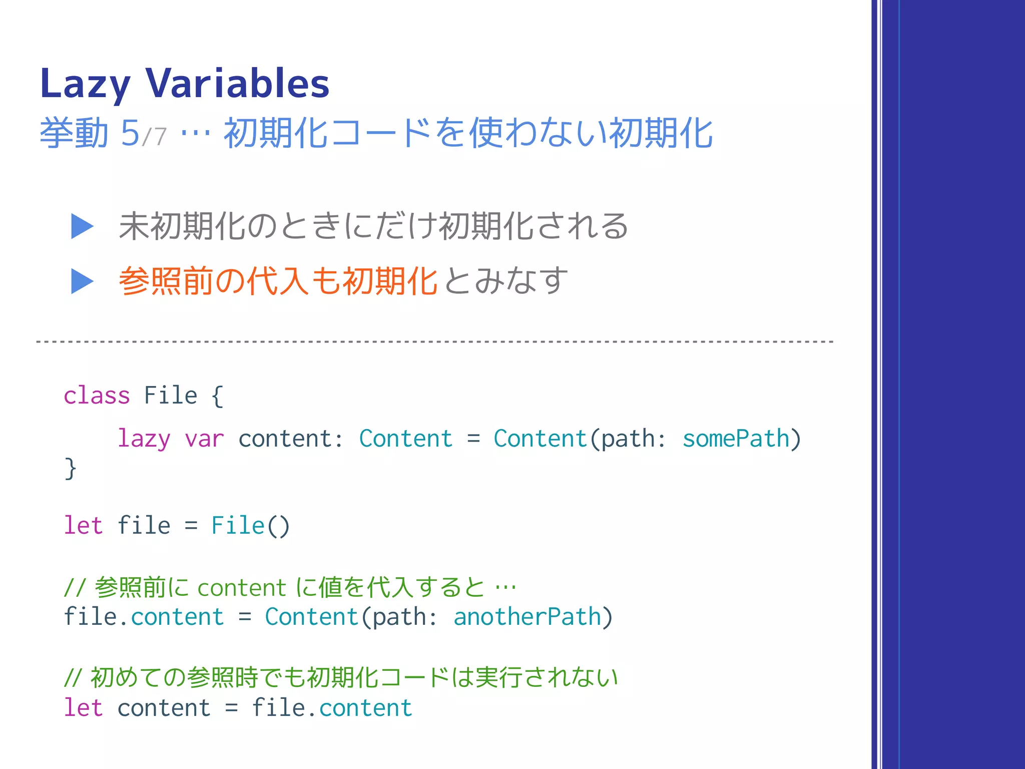 Lazy Variables
▶ 未初期化のときにだけ初期化される
▶ 参照前の代入も初期化とみなす
挙動 5/7 … 初期化コードを使わない初期化
class File {
lazy var content: Content = Content(path: somePath)
}
let file = File()
// 参照前に content に値を代入すると …
file.content = Content(path: anotherPath)
// 初めての参照時でも初期化コードは実行されない
let content = file.content
 