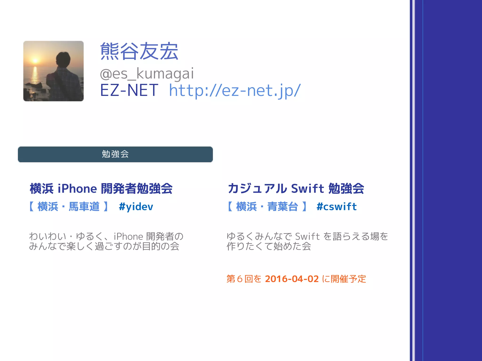 熊谷友宏
横浜 iPhone 開発者勉強会
#yidev
わいわい・ゆるく、iPhone 開発者の 
みんなで楽しく過ごすのが目的の会
【 横浜・馬車道 】
カジュアル Swift 勉強会
#cswift
ゆるくみんなで Swift を語らえる場を 
作りたくて始めた会
【 横浜・青葉台 】
第６回を 2016-04-02 に開催予定
@es_kumagai
EZ-NET http://ez-net.jp/
勉強会
 