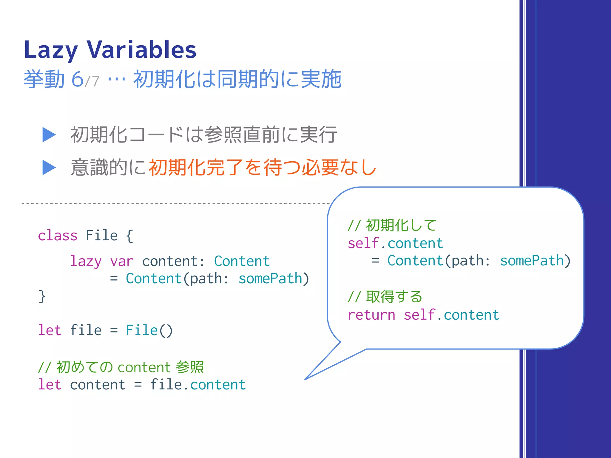 Lazy Variables
▶ 初期化コードは参照直前に実行
▶ 意識的に初期化完了を待つ必要なし
挙動 6/7 … 初期化は同期的に実施
class File {
lazy var content: Content
= Content(path: somePath)
}
let file = File()
// 初めての content 参照
let content = file.content
// 初期化して
self.content
= Content(path: somePath)
// 取得する
return self.content
 