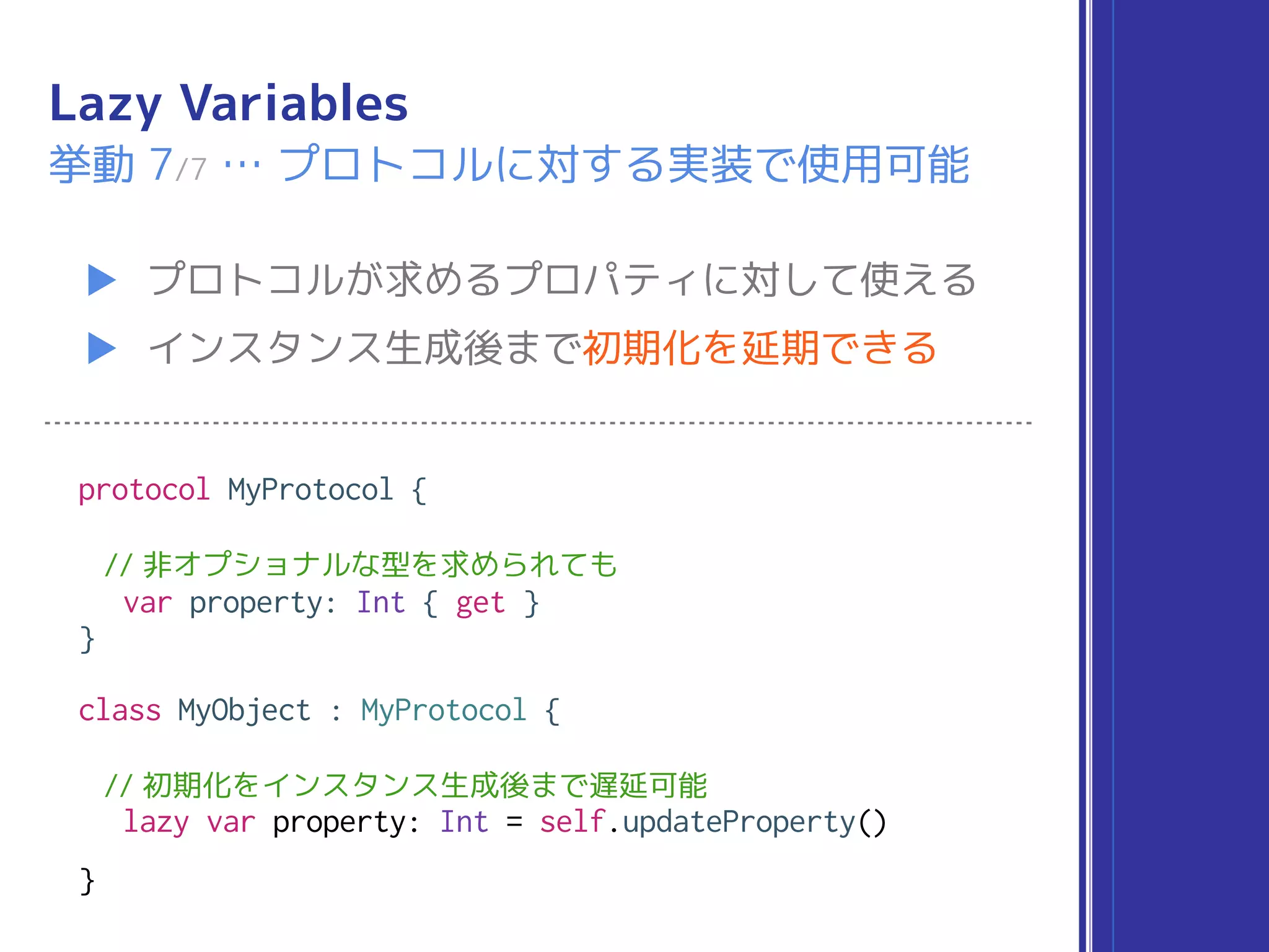 Lazy Variables
▶ プロトコルが求めるプロパティに対して使える
▶ インスタンス生成後まで初期化を延期できる
挙動 7/7 … プロトコルに対する実装で使用可能
protocol MyProtocol {
// 非オプショナルな型を求められても
var property: Int { get }
}
class MyObject : MyProtocol {
// 初期化をインスタンス生成後まで遅延可能
lazy var property: Int = self.updateProperty()
}
 