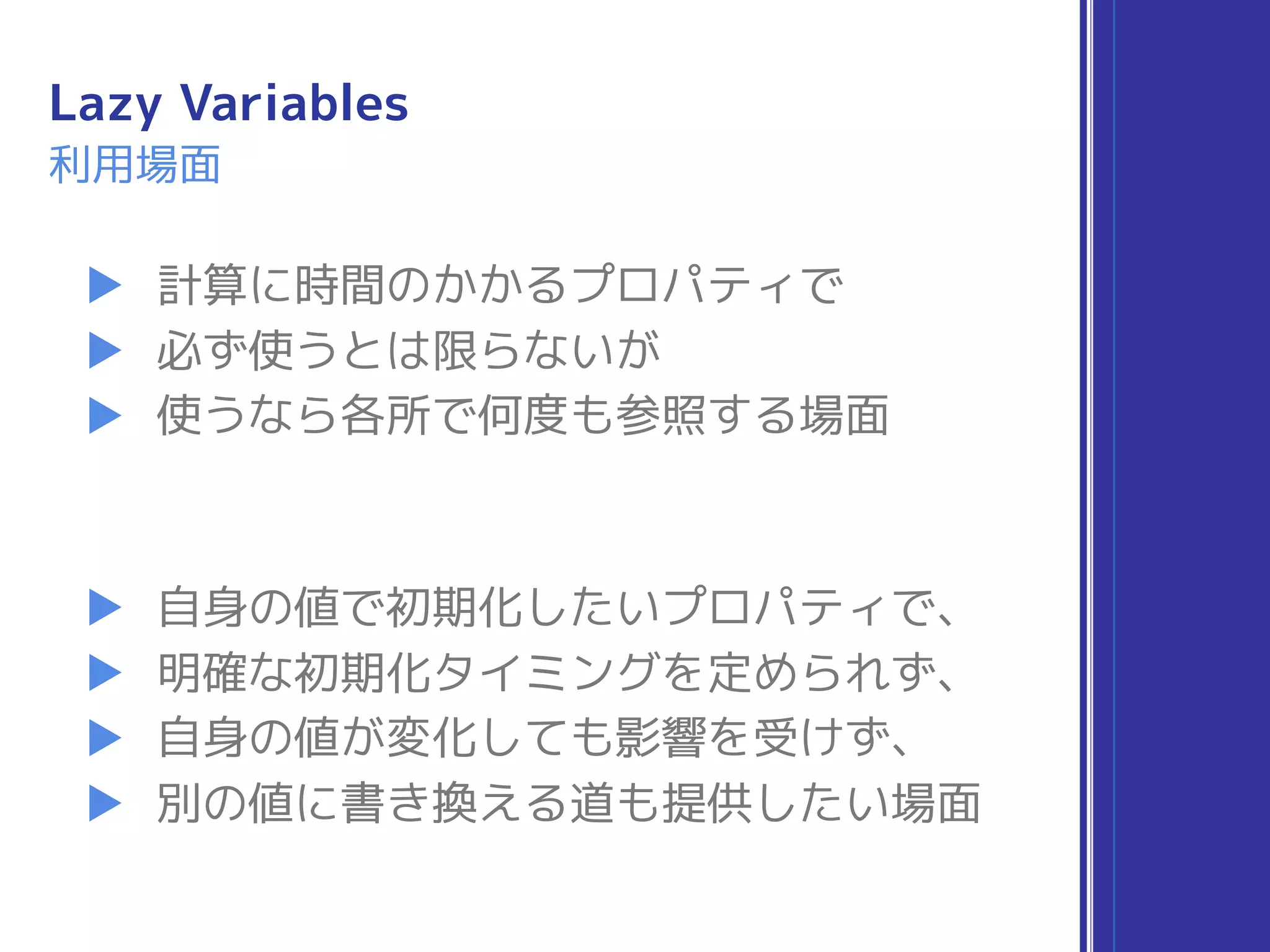 Lazy Variables
利用場面
▶ 計算に時間のかかるプロパティで
▶ 必ず使うとは限らないが
▶ 使うなら各所で何度も参照する場面
▶ 自身の値で初期化したいプロパティで、
▶ 明確な初期化タイミングを定められず、
▶ 自身の値が変化しても影響を受けず、
▶ 別の値に書き換える道も提供したい場面
 