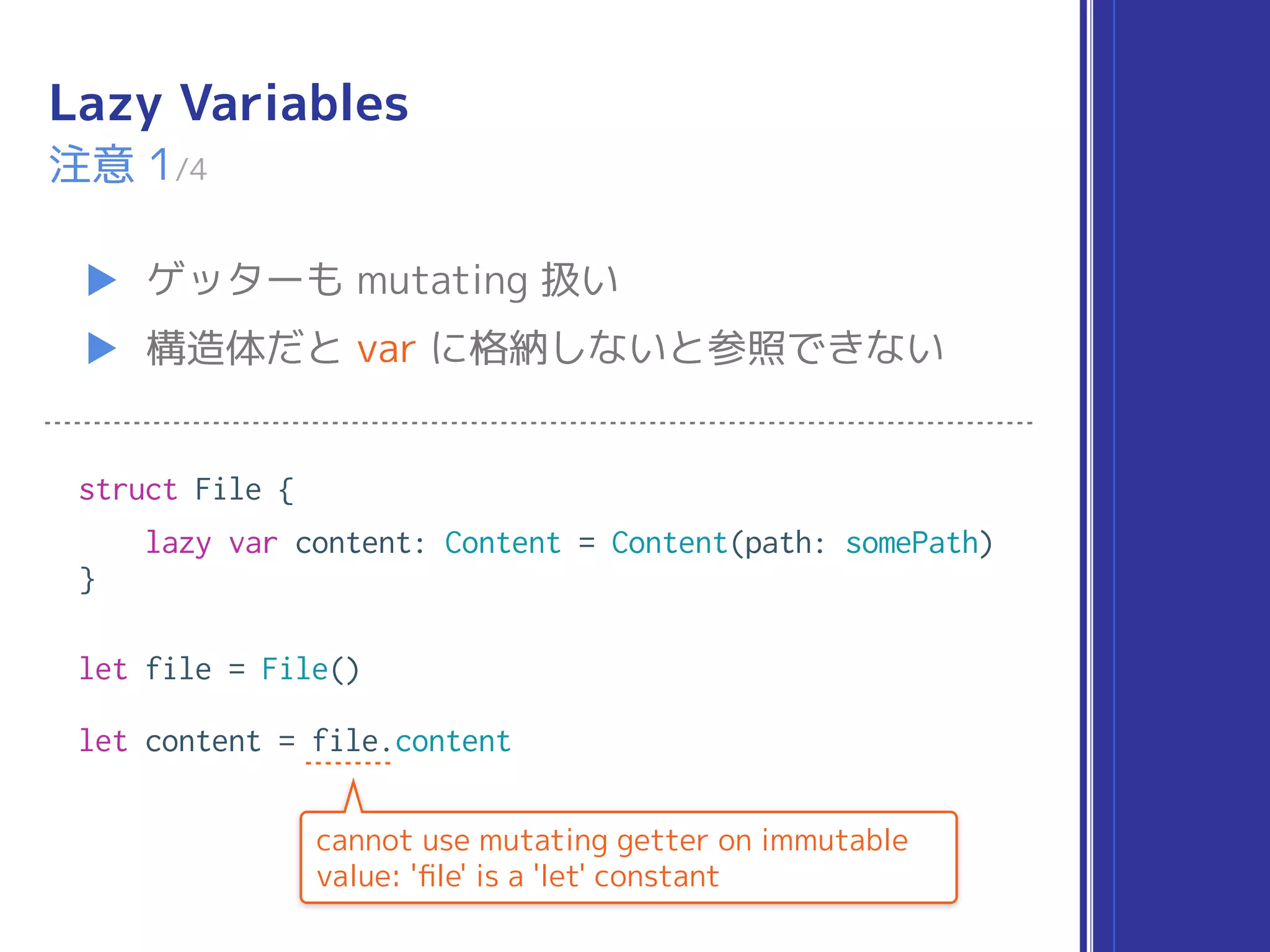 Lazy Variables
▶ ゲッターも mutating 扱い
▶ 構造体だと var に格納しないと参照できない
注意 1/4
struct File {
lazy var content: Content = Content(path: somePath)
}
let file = File()
let content = file.content
cannot use mutating getter on immutable
value: 'ﬁle' is a 'let' constant
 