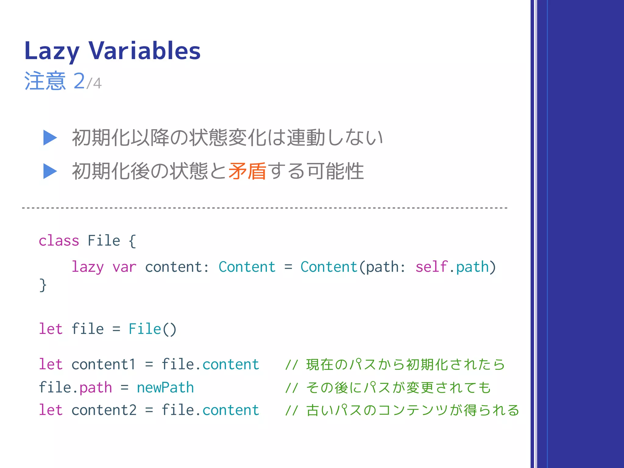 Lazy Variables
▶ 初期化以降の状態変化は連動しない
▶ 初期化後の状態と矛盾する可能性
注意 2/4
class File {
lazy var content: Content = Content(path: self.path)
}
let file = File()
let content1 = file.content // 現在のパスから初期化されたら
file.path = newPath // その後にパスが変更されても
let content2 = file.content // 古いパスのコンテンツが得られる
 
