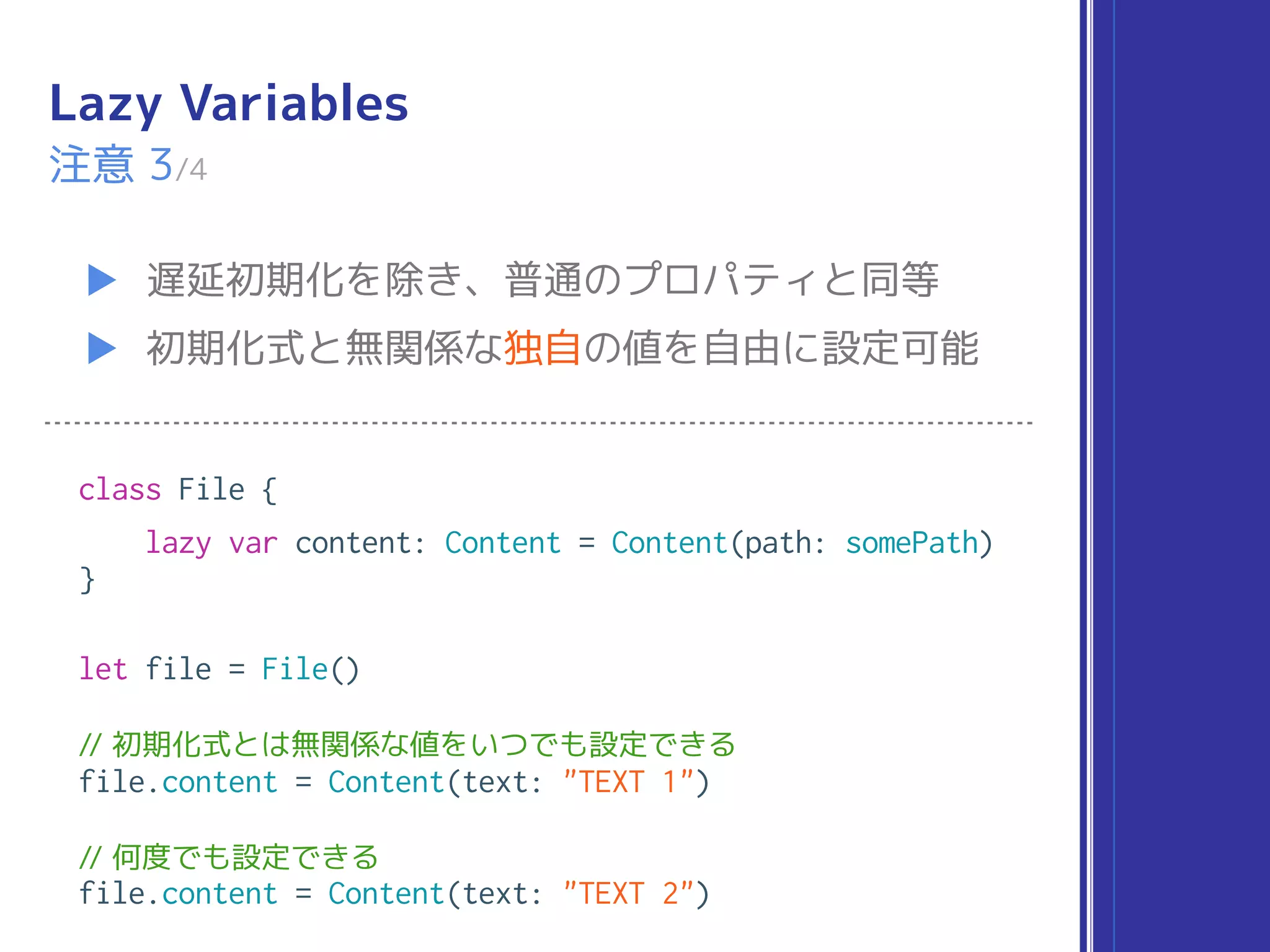 Lazy Variables
▶ 遅延初期化を除き、普通のプロパティと同等
▶ 初期化式と無関係な独自の値を自由に設定可能
注意 3/4
class File {
lazy var content: Content = Content(path: somePath)
}
let file = File()
// 初期化式とは無関係な値をいつでも設定できる
file.content = Content(text: "TEXT 1")
// 何度でも設定できる
file.content = Content(text: "TEXT 2")
 