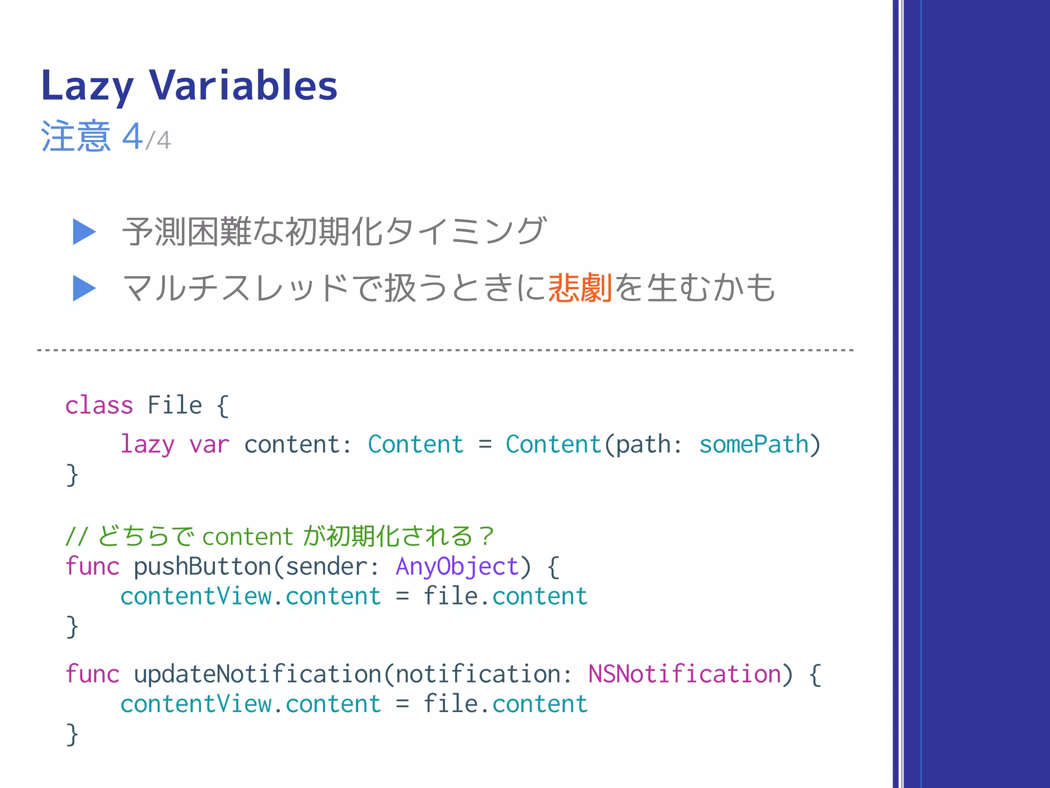 Lazy Variables
▶ 予測困難な初期化タイミング
▶ マルチスレッドで扱うときに悲劇を生むかも
注意 4/4
class File {
lazy var content: Content = Content(path: somePath)
}
// どちらで content が初期化される？
func pushButton(sender: AnyObject) {
contentView.content = file.content
}
func updateNotification(notification: NSNotification) {
contentView.content = file.content
}
 