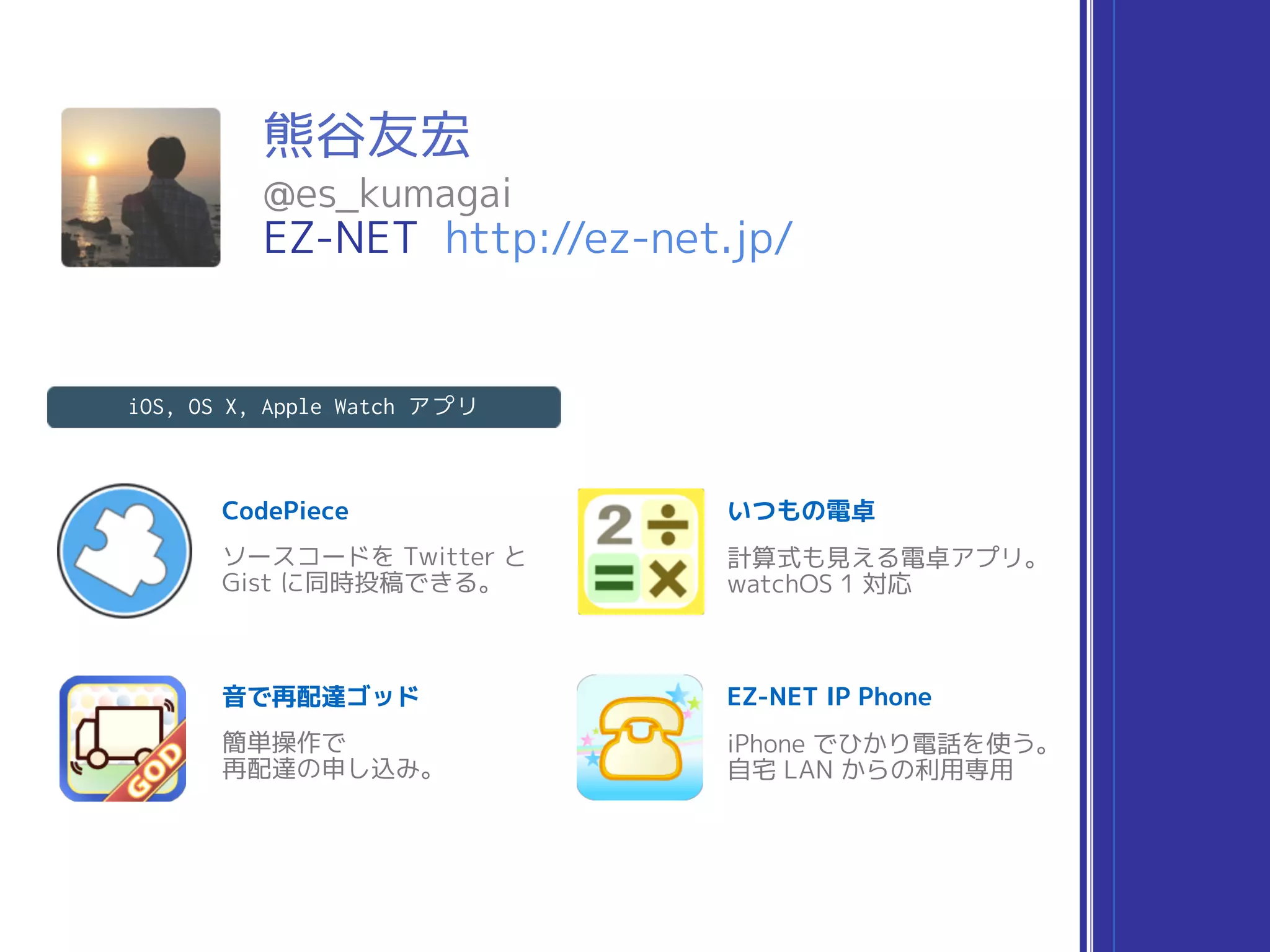 熊谷友宏
@es_kumagai
EZ-NET http://ez-net.jp/
CodePiece
iOS, OS X, Apple Watch アプリ
ソースコードを Twitter と
Gist に同時投稿できる。
いつもの電卓
計算式も見える電卓アプリ。
watchOS 1 対応
音で再配達ゴッド
簡単操作で
再配達の申し込み。
EZ-NET IP Phone
iPhone でひかり電話を使う。
自宅 LAN からの利用専用
 