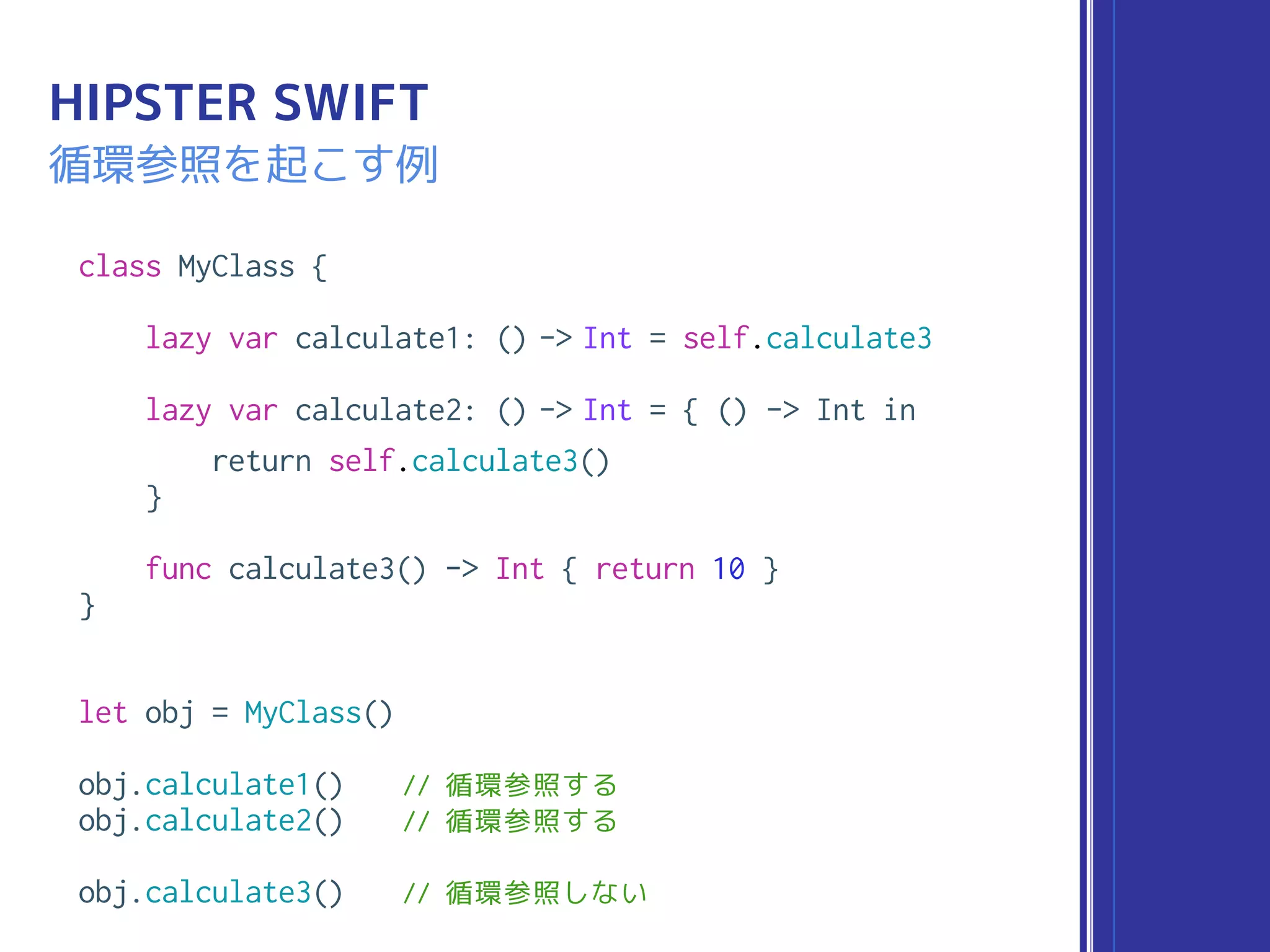 class MyClass {
lazy var calculate1: () -> Int = self.calculate3
lazy var calculate2: () -> Int = { () -> Int in
return self.calculate3()
}
func calculate3() -> Int { return 10 }
}
let obj = MyClass()
obj.calculate1() // 循環参照する
obj.calculate2() // 循環参照する
obj.calculate3() // 循環参照しない
HIPSTER SWIFT
循環参照を起こす例
 