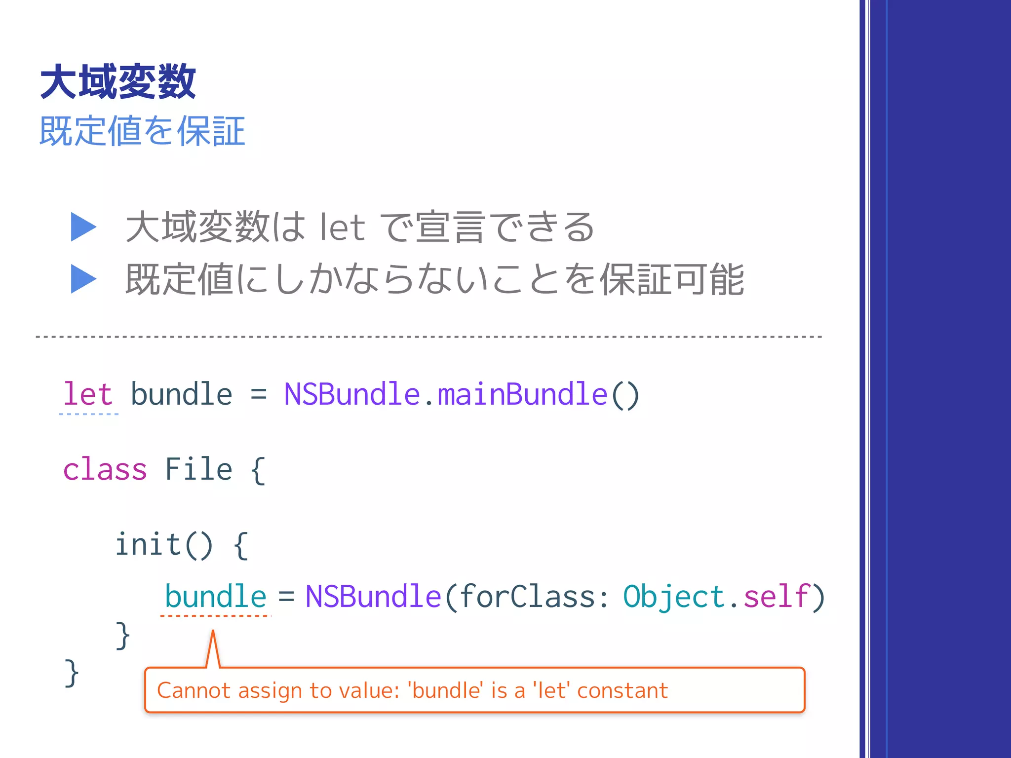 大域変数
▶ 大域変数は let で宣言できる
▶ 既定値にしかならないことを保証可能
既定値を保証
let bundle = NSBundle.mainBundle()
class File {
init() {
bundle = NSBundle(forClass: Object.self)
}
} Cannot assign to value: 'bundle' is a 'let' constant
 