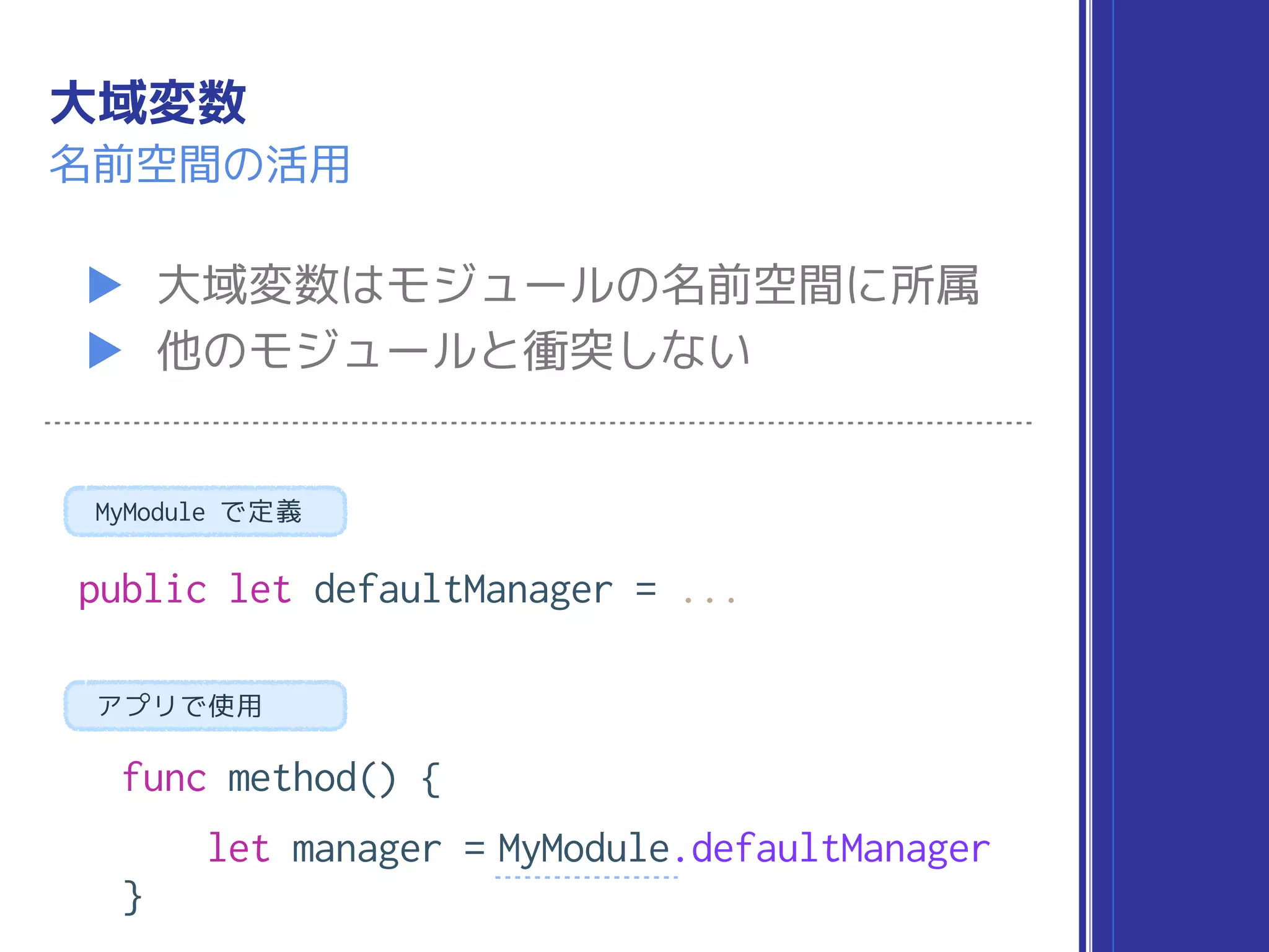 大域変数
▶ 大域変数はモジュールの名前空間に所属
▶ 他のモジュールと衝突しない
名前空間の活用
public let defaultManager = ...
func method() {
let manager = MyModule.defaultManager
}
MyModule で定義
アプリで使用
 