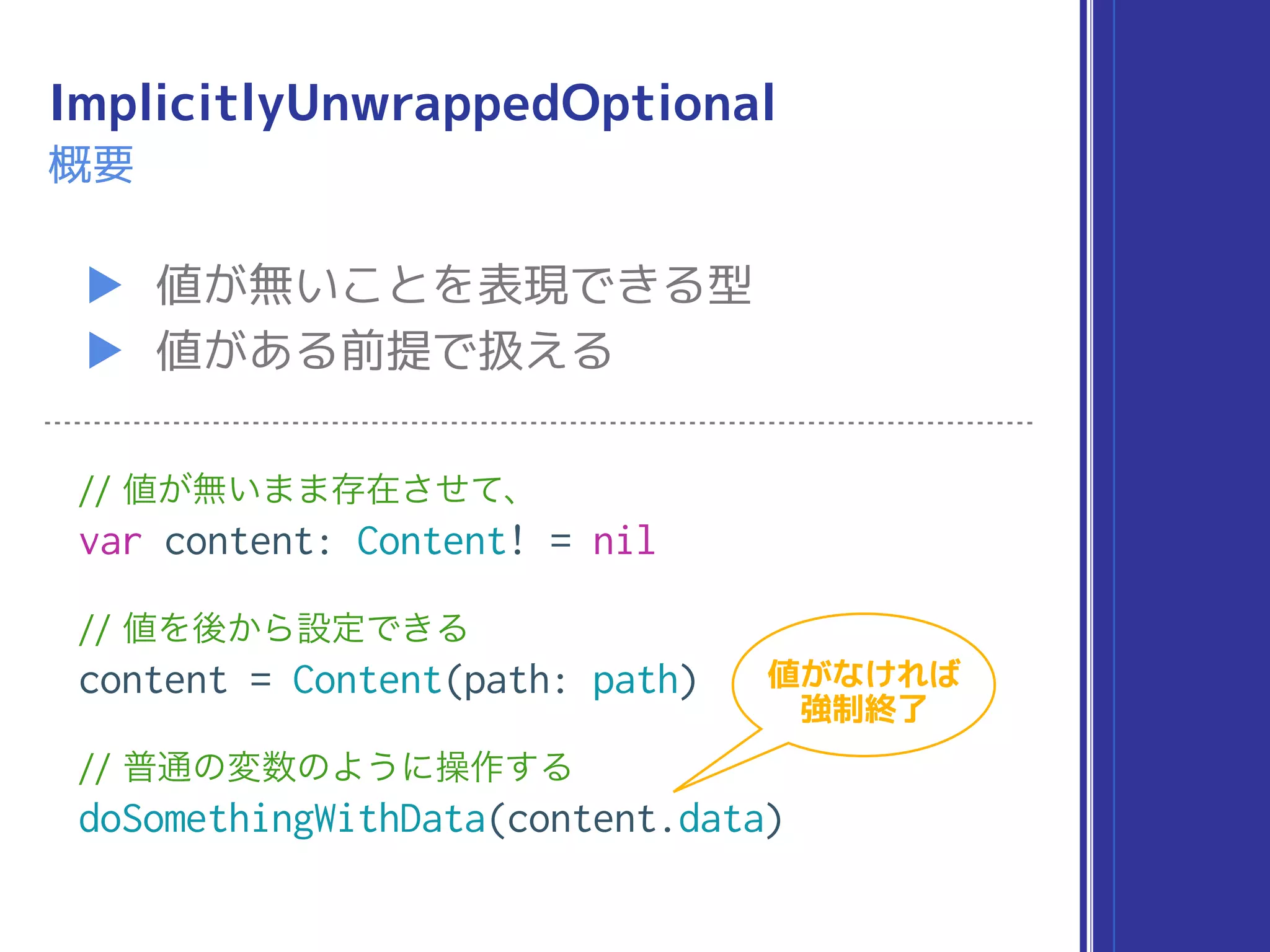 ImplicitlyUnwrappedOptional
▶ 値が無いことを表現できる型
▶ 値がある前提で扱える
概要
// 値が無いまま存在させて、
var content: Content! = nil
// 値を後から設定できる
content = Content(path: path)
// 普通の変数のように操作する
doSomethingWithData(content.data)
値がなければ
強制終了
 