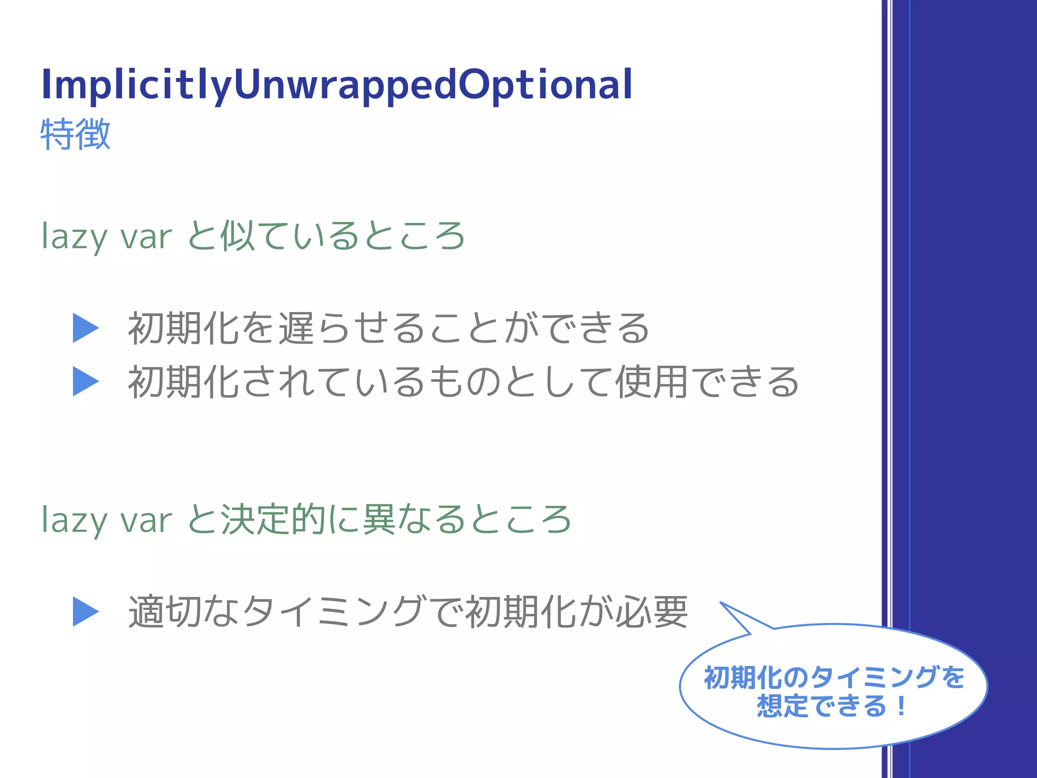 ImplicitlyUnwrappedOptional
▶ 初期化を遅らせることができる
▶ 初期化されているものとして使用できる
lazy var と似ているところ
▶ 適切なタイミングで初期化が必要
lazy var と決定的に異なるところ
初期化のタイミングを
想定できる！
特徴
 