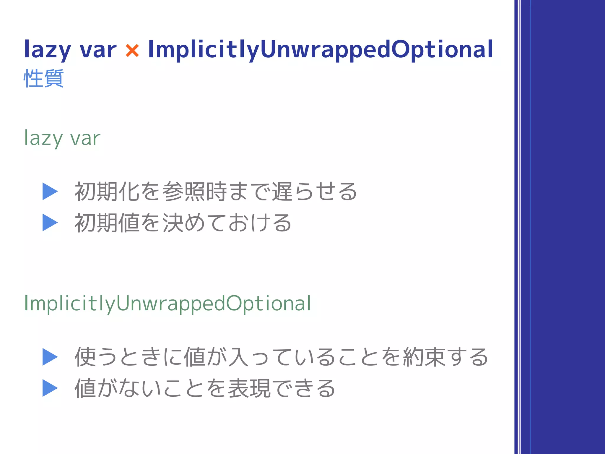 lazy var × ImplicitlyUnwrappedOptional
▶ 初期化を参照時まで遅らせる
▶ 初期値を決めておける
lazy var
▶ 使うときに値が入っていることを約束する
▶ 値がないことを表現できる
ImplicitlyUnwrappedOptional
性質
 
