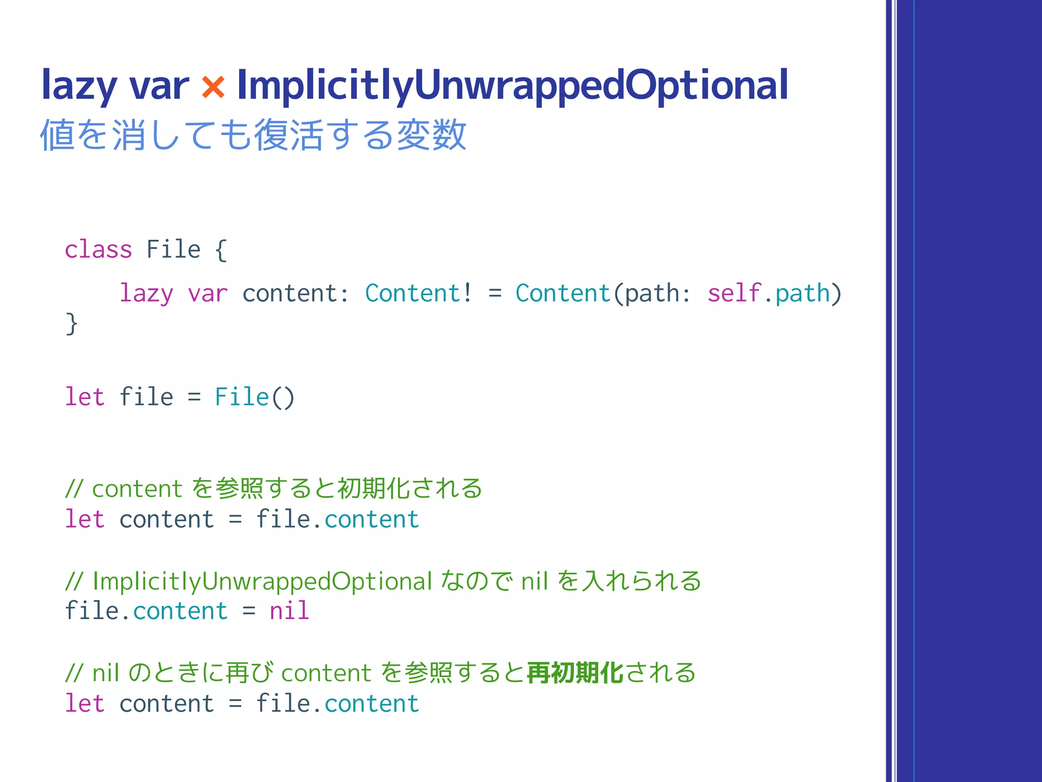 class File {
lazy var content: Content! = Content(path: self.path)
}
let file = File()
// content を参照すると初期化される
let content = file.content
// ImplicitlyUnwrappedOptional なので nil を入れられる
file.content = nil
// nil のときに再び content を参照すると再初期化される
let content = file.content
lazy var × ImplicitlyUnwrappedOptional
値を消しても復活する変数
 