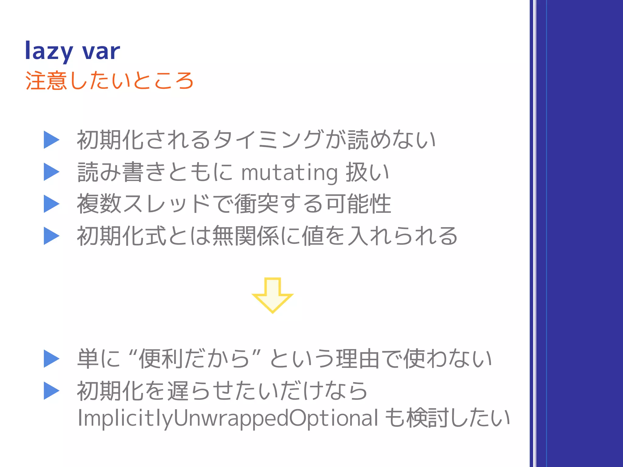 lazy var
▶ 初期化されるタイミングが読めない
▶ 読み書きともに mutating 扱い
▶ 複数スレッドで衝突する可能性
▶ 初期化式とは無関係に値を入れられる
注意したいところ
▶ 単に “便利だから” という理由で使わない
▶ 初期化を遅らせたいだけなら 
ImplicitlyUnwrappedOptional も検討したい
 