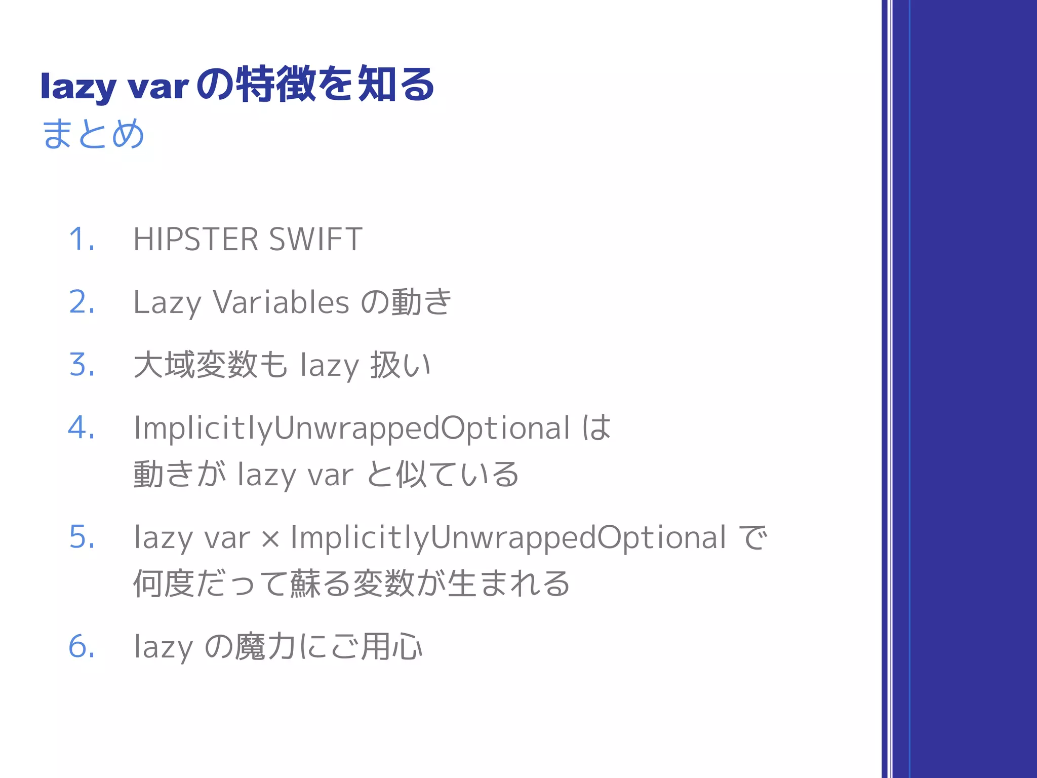 まとめ
lazy var の特徴を知る
1. HIPSTER SWIFT
2. Lazy Variables の動き
3. 大域変数も lazy 扱い
4. ImplicitlyUnwrappedOptional は 
動きが lazy var と似ている
5. lazy var × ImplicitlyUnwrappedOptional で 
何度だって蘇る変数が生まれる
6. lazy の魔力にご用心
 