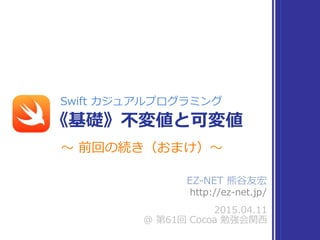 EZ-‐‑‒NET  熊⾕谷友宏    
http://ez-‐‑‒net.jp/
2015.04.11  
@  第61回  Cocoa  勉強会関⻄西
Swift  カジュアルプログラミング
《基礎》不不変値と可変値
〜～  前回の続き（おまけ）〜～
 