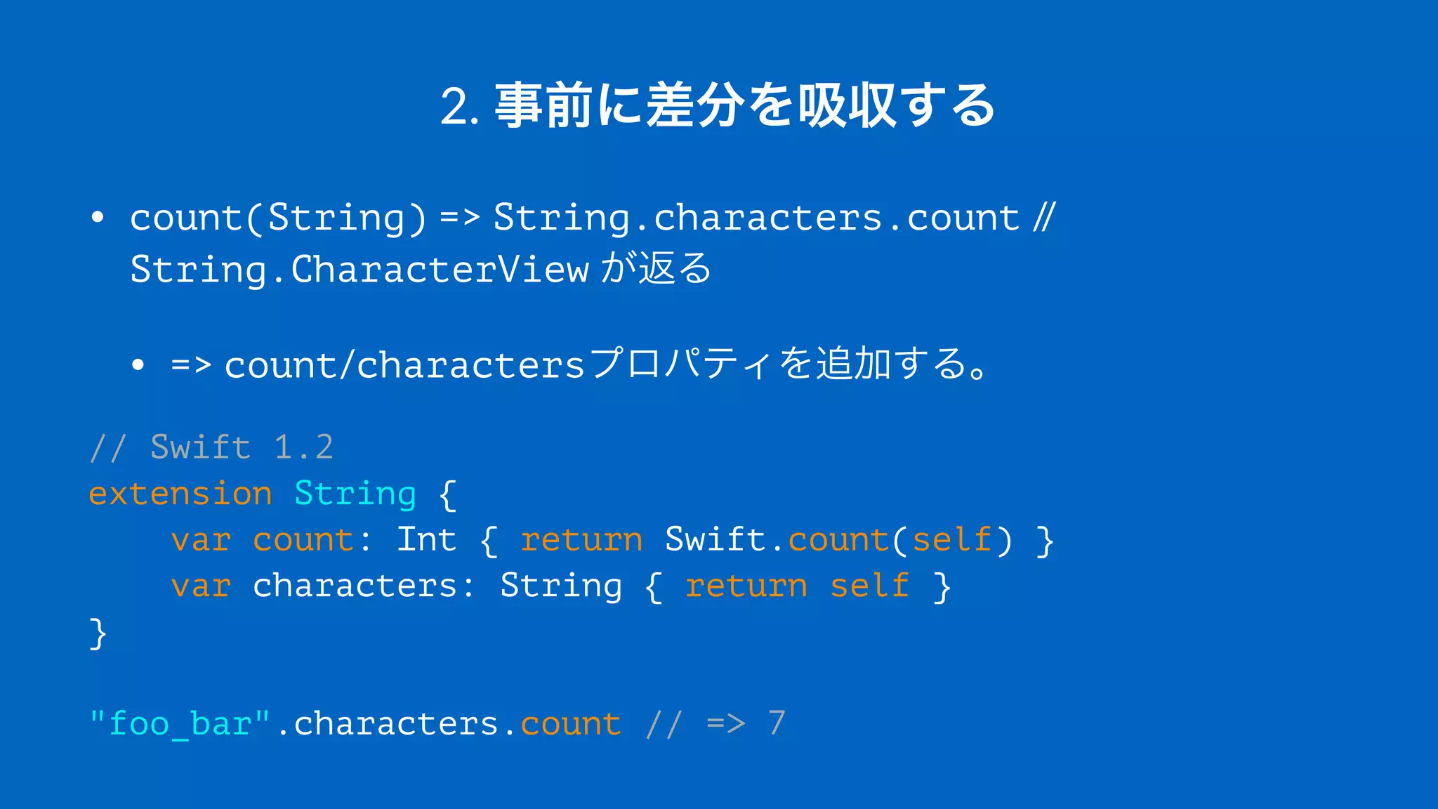 2.#事前に差分を吸収する
• count(String)"=>"String.characters.count"//"
String.CharacterView"が返る
• =>"count/charactersプロパティを追加する。
// Swift 1.2
extension String {
var count: Int { return Swift.count(self) }
var characters: String { return self }
}
"foo_bar".characters.count // => 7
 