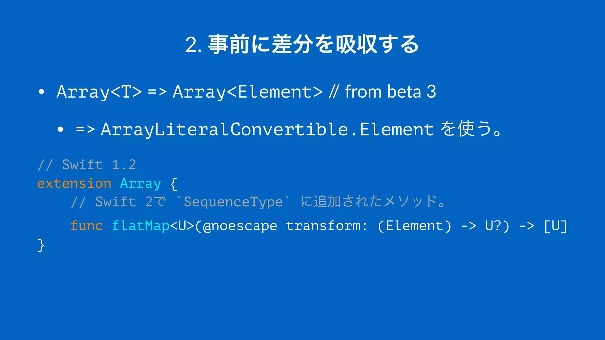 2.#事前に差分を吸収する
• Array<T>"=>"Array<Element>"//"from"beta"3
• =>"ArrayLiteralConvertible.Element"を使う。
// Swift 1.2
extension Array {
// Swift 2で `SequenceType` に追加されたメソッド。
func flatMap<U>(@noescape transform: (Element) -> U?) -> [U]
}
 