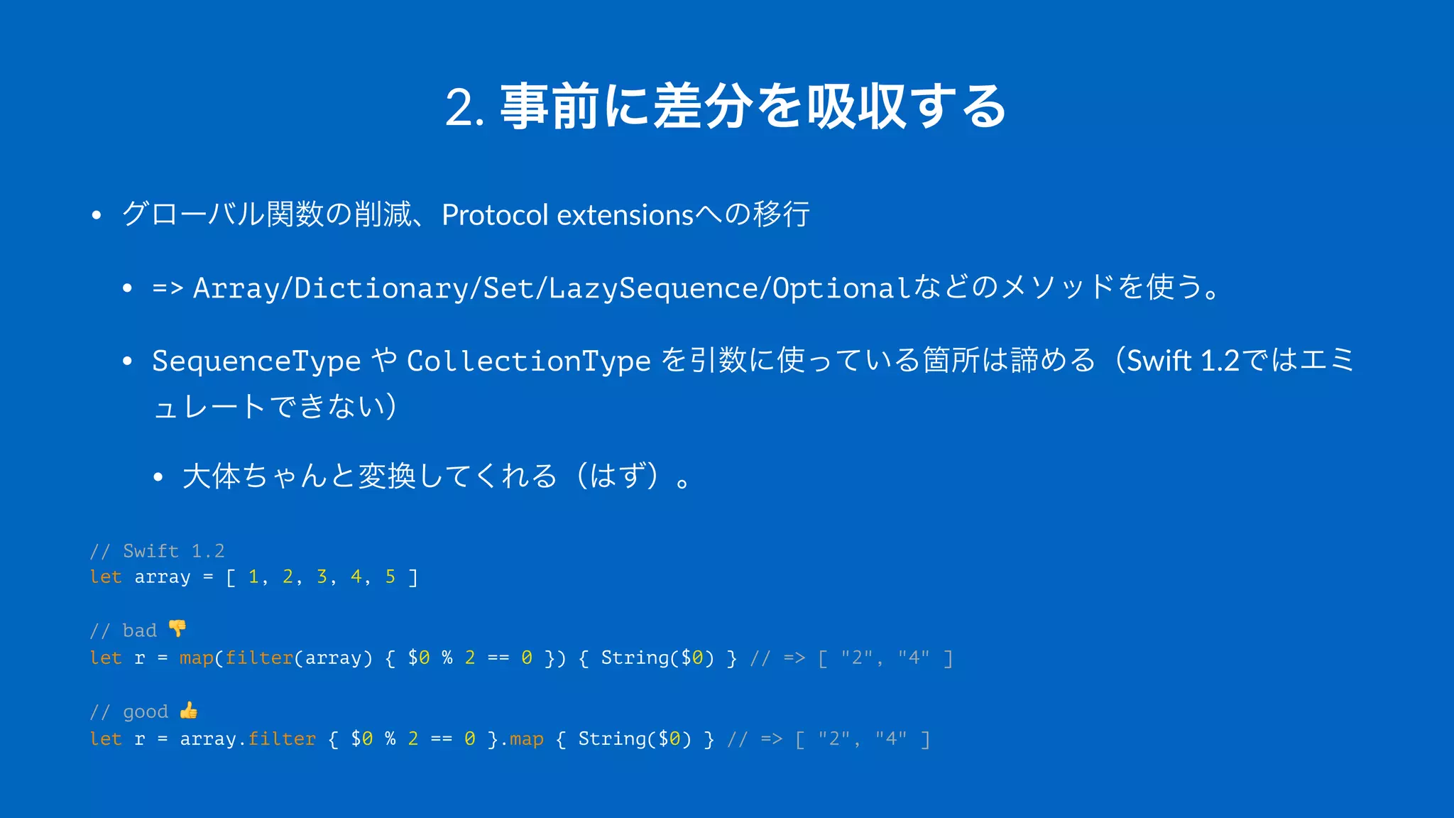 2.#事前に差分を吸収する
• グローバル関数の削減、Protocol(extensionsへの移行
• =>(Array/Dictionary/Set/LazySequence/Optionalなどのメソッドを使う。
• SequenceType(や(CollectionType(を引数に使っている箇所は諦める（Swi3(1.2ではエミ
ュレートできない）
• 大体ちゃんと変換してくれる（はず）。
// Swift 1.2
let array = [ 1, 2, 3, 4, 5 ]
// bad !
let r = map(filter(array) { $0 % 2 == 0 }) { String($0) } // => [ "2", "4" ]
// good "
let r = array.filter { $0 % 2 == 0 }.map { String($0) } // => [ "2", "4" ]
 