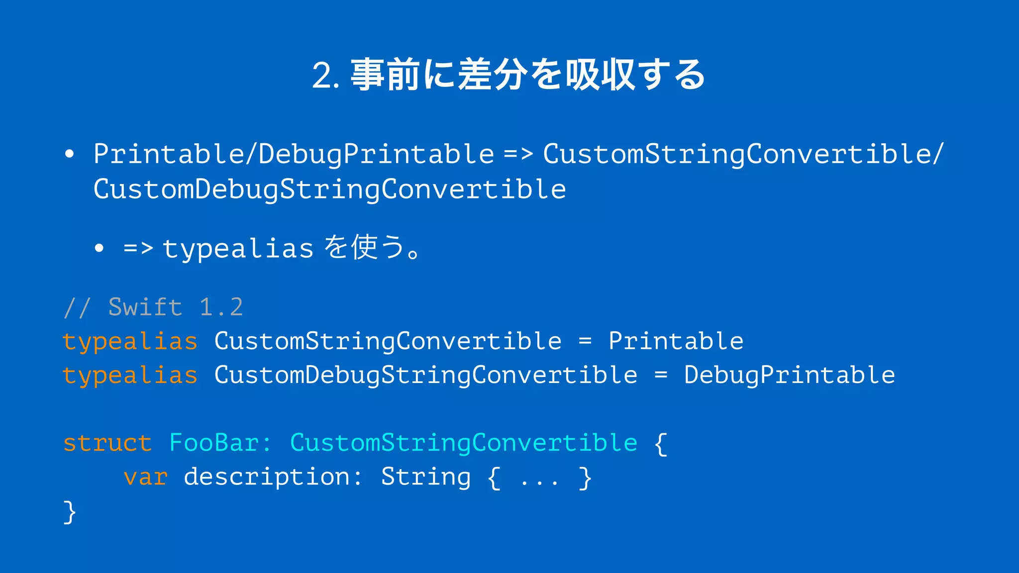 2.#事前に差分を吸収する
• Printable/DebugPrintable#=>#CustomStringConvertible/
CustomDebugStringConvertible
• =>#typealias#を使う。
// Swift 1.2
typealias CustomStringConvertible = Printable
typealias CustomDebugStringConvertible = DebugPrintable
struct FooBar: CustomStringConvertible {
var description: String { ... }
}
 