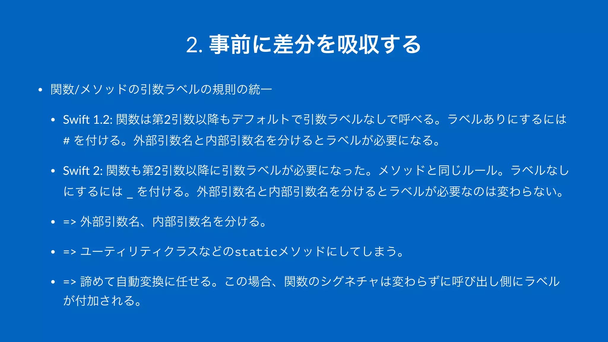 2.#事前に差分を吸収する
• 関数/メソッドの引数ラベルの規則の統一
• Swi&'1.2:'関数は第2引数以降もデフォルトで引数ラベルなしで呼べる。ラベルありにするには'
#'を付ける。外部引数名と内部引数名を分けるとラベルが必要になる。
• Swi&'2:'関数も第2引数以降に引数ラベルが必要になった。メソッドと同じルール。ラベルなし
にするには'_'を付ける。外部引数名と内部引数名を分けるとラベルが必要なのは変わらない。
• =>'外部引数名、内部引数名を分ける。
• =>'ユーティリティクラスなどのstaticメソッドにしてしまう。
• =>'諦めて自動変換に任せる。この場合、関数のシグネチャは変わらずに呼び出し側にラベル
が付加される。
 