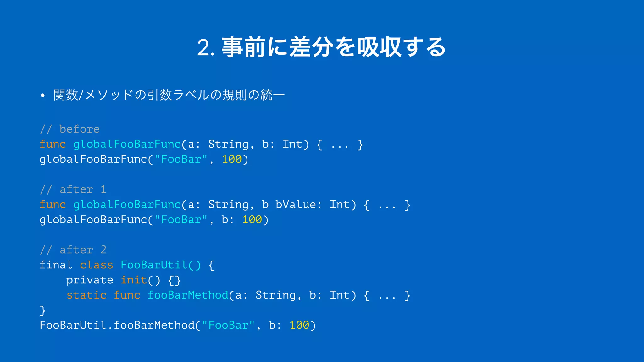 2.#事前に差分を吸収する
• 関数/メソッドの引数ラベルの規則の統一
// before
func globalFooBarFunc(a: String, b: Int) { ... }
globalFooBarFunc("FooBar", 100)
// after 1
func globalFooBarFunc(a: String, b bValue: Int) { ... }
globalFooBarFunc("FooBar", b: 100)
// after 2
final class FooBarUtil() {
private init() {}
static func fooBarMethod(a: String, b: Int) { ... }
}
FooBarUtil.fooBarMethod("FooBar", b: 100)
 