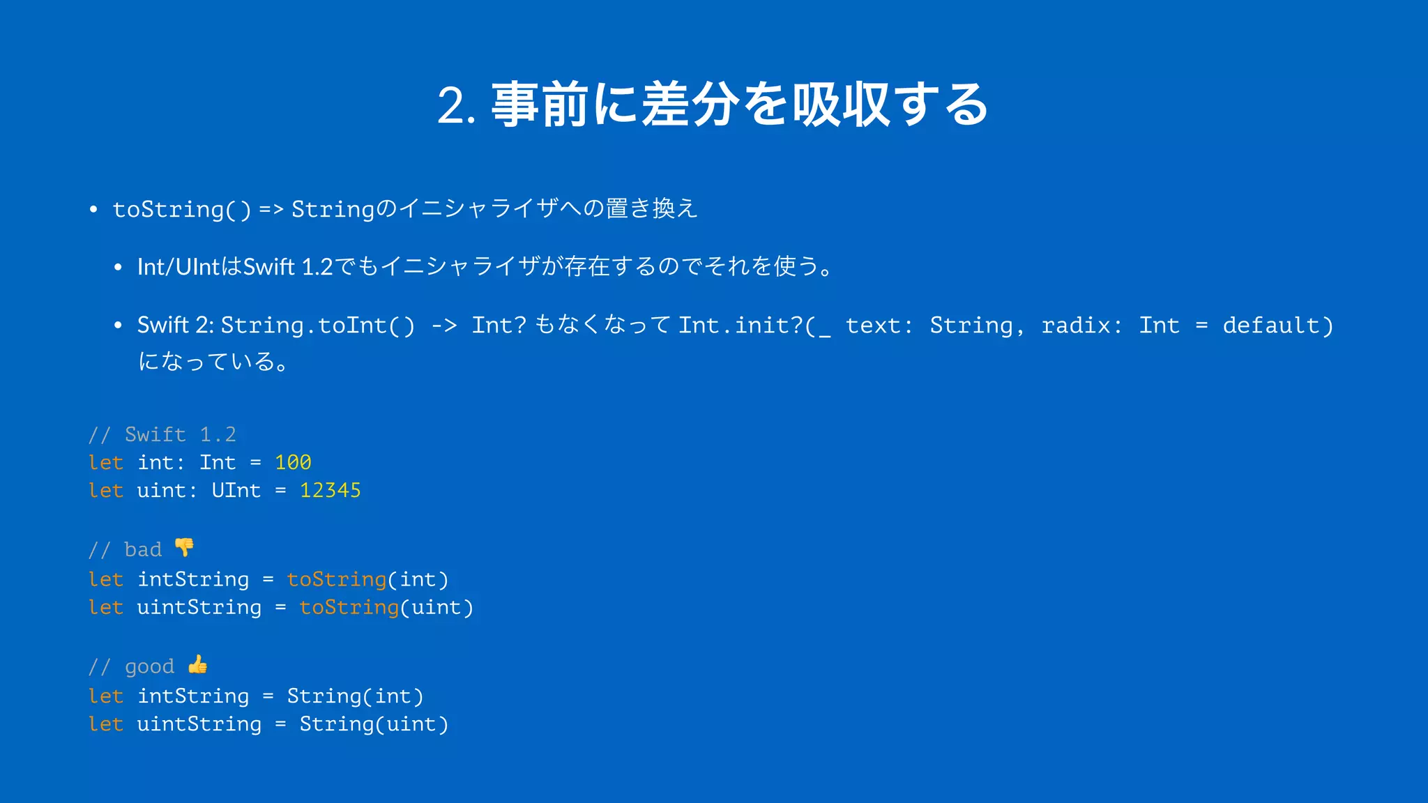 2.#事前に差分を吸収する
• toString()"=>"Stringのイニシャライザへの置き換え
• Int/UIntはSwi-"1.2でもイニシャライザが存在するのでそれを使う。
• Swi-"2:"String.toInt() -> Int?"もなくなって"Int.init?(_ text: String, radix: Int = default)"
になっている。
// Swift 1.2
let int: Int = 100
let uint: UInt = 12345
// bad !
let intString = toString(int)
let uintString = toString(uint)
// good "
let intString = String(int)
let uintString = String(uint)
 