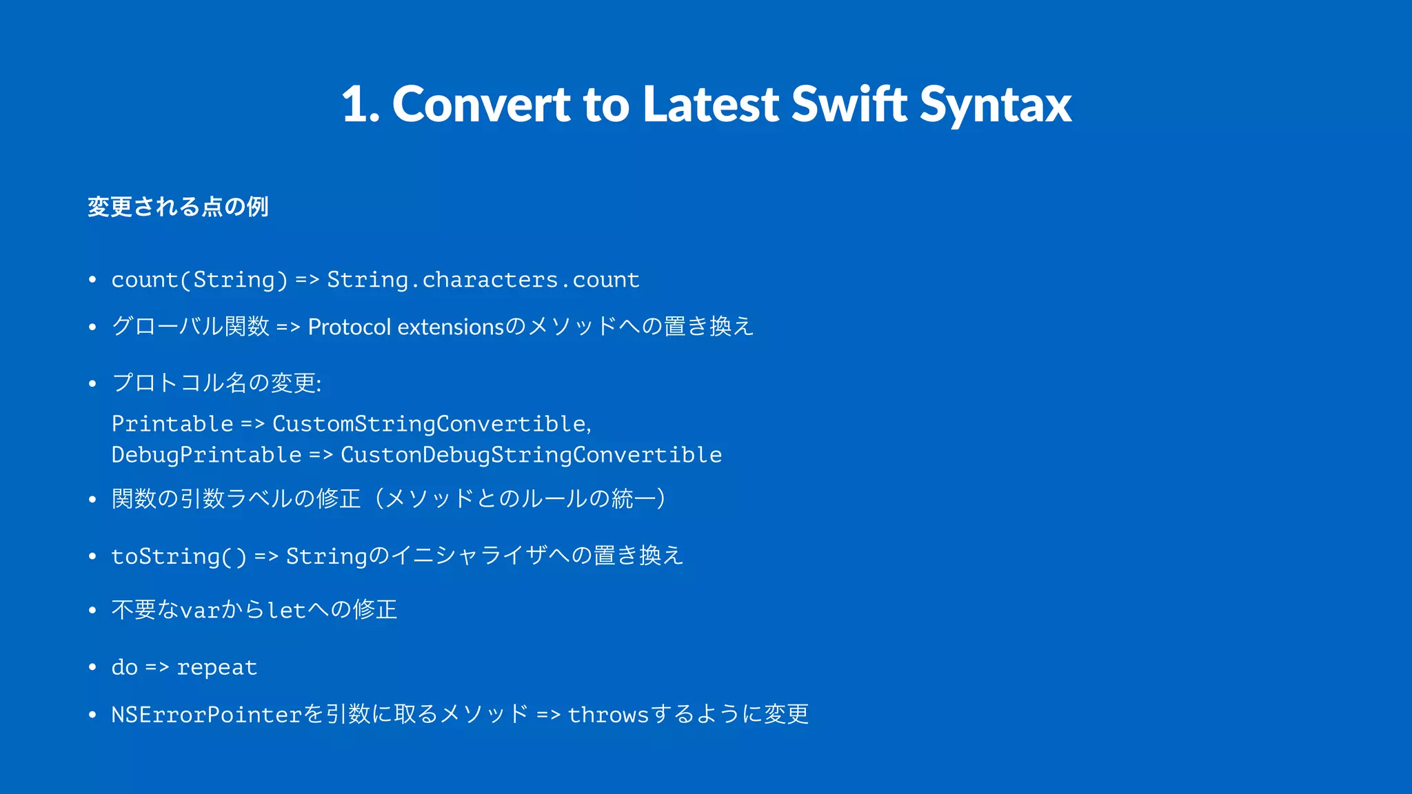 1.#Convert#to#Latest#Swi1#Syntax
変更される点の例
• count(String)"=>"String.characters.count
• グローバル関数"=>"Protocol"extensionsのメソッドへの置き換え
• プロトコル名の変更:
Printable"=>"CustomStringConvertible,
DebugPrintable"=>"CustonDebugStringConvertible
• 関数の引数ラベルの修正（メソッドとのルールの統一）
• toString()"=>"Stringのイニシャライザへの置き換え
• 不要なvarからletへの修正
• do"=>"repeat
• NSErrorPointerを引数に取るメソッド"=>"throwsするように変更
 