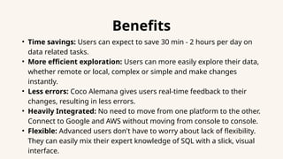 Benefits
• Time savings: Users can expect to save 30 min - 2 hours per day on
data related tasks.
• More efficient exploration: Users can more easily explore their data,
whether remote or local, complex or simple and make changes
instantly.
• Less errors: Coco Alemana gives users real-time feedback to their
changes, resulting in less errors.
• Heavily Integrated: No need to move from one platform to the other.
Connect to Google and AWS without moving from console to console.
• Flexible: Advanced users don't have to worry about lack of flexibility.
They can easily mix their expert knowledge of SQL with a slick, visual
interface.
 