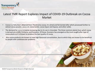 ©2019 Transparency Market Research, All Rights Reserved
Latest TMR Report Explores Impact of COVID-19 Outbreak on Cocoa
Market
• Cocoa is a fatty bean obtained from Theobroma cocoa, It is dried and fermented after which processed further to
extract cocoa powder, cocoa oil, cocoa butter, cocoa liquor and liqueur, and other solids.
• The demand for cocoa is mainly increasing due to its use in chocolate. The three common plants from which cocoa
is derived are criollo, trinitario, and forastero. Of these, forastero has emerged as the most sought-after type of
cocoa plants as it is known to produce the best quality of cocoa.
• Also cocoa products are known to have high flavonoid concentration, due to which they are known to be beneficial
to people with cardiovascular problems.
©2019 Transparency Market Research, All Rights Reserved
 