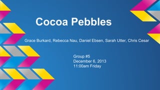 Cocoa Pebbles
Grace Burkard, Rebecca Nau, Daniel Ebsen, Sarah Utter, Chris Cesar
Group #5
December 6, 2013
11:00am Friday
 
