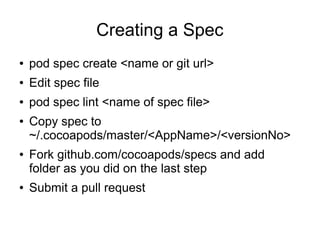 Creating a Spec
●   pod spec create <name or git url>
●   Edit spec file
●   pod spec lint <name of spec file>
●   Copy spec to
    ~/.cocoapods/master/<AppName>/<versionNo>
●   Fork github.com/cocoapods/specs and add
    folder as you did on the last step
●   Submit a pull request
 