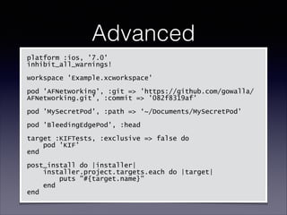 Advanced
platform :ios, '7.0'
inhibit_all_warnings!
!
workspace 'Example.xcworkspace'
!
pod 'AFNetworking', :git => 'https://github.com/gowalla/
AFNetworking.git', :commit => '082f8319af'
!
pod 'MySecretPod', :path => ‘~/Documents/MySecretPod'
!
pod 'BleedingEdgePod', :head
!
target :KIFTests, :exclusive => false do
pod 'KIF'
end
!
post_install do |installer|
installer.project.targets.each do |target|
puts "#{target.name}"
end
end

 