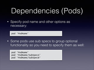 Dependencies (Pods)
Specify pod name and other options as
necessary: 

•

 

pod ‘PodName'

Some pods use sub specs to group optional
functionality so you need to specify them as well: 

•

 
 

  pod

‘PodName'
pod ‘PodName/SubSpecA’
pod ‘PodName/SubSpecB‘

 