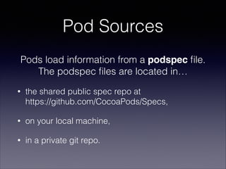 Pod Sources
Pods load information from a podspec ﬁle. 
The podspec ﬁles are located in…
•

the shared public spec repo at  
https://github.com/CocoaPods/Specs,

•

on your local machine,

•

in a private git repo.

 