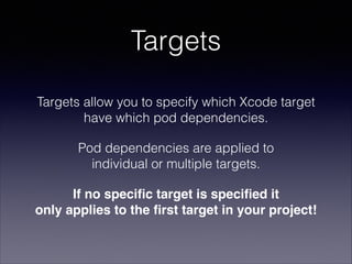 Targets
Targets allow you to specify which Xcode target
have which pod dependencies.
Pod dependencies are applied to  
individual or multiple targets.
If no speciﬁc target is speciﬁed it  
only applies to the ﬁrst target in your project!

 