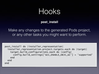 Hooks
post_install

Make any changes to the generated Pods project,
or any other tasks you might want to perform.
!

post_install do |installer_representation|
installer_representation.project.targets.each do |target|
target.build_configurations.each do |config|
config.build_settings['GCC_ENABLE_OBJC_GC'] = 'supported'
end
end
end

 