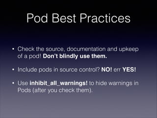 Pod Best Practices
•

Check the source, documentation and upkeep
of a pod! Don’t blindly use them.

•

Include pods in source control? NO! err YES!

•

Use inhibit_all_warnings! to hide warnings in
Pods (after you check them).

 