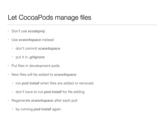 Let CocoaPods manage ﬁles
• Don’t use xcodeproj

• Use xcworkspace instead

• don’t commit xcworkspace

• put it in .gitignore

• Put ﬁles in development pods

• New ﬁles will be added to xcworkspace

• run pod install when ﬁles are added or removed

• don’t have to run pod install for ﬁle editing

• Regenerate xcworkspace after each pull

• by running pod install again
 
