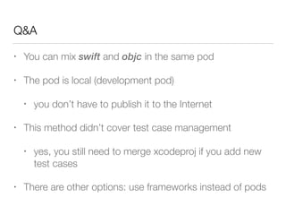 Q&A
• You can mix swift and objc in the same pod
• The pod is local (development pod)
• you don’t have to publish it to the Internet
• This method didn’t cover test case management
• yes, you still need to merge xcodeproj if you add new
test cases
• There are other options: use frameworks instead of pods
 