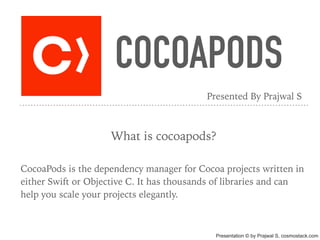 COCOAPODS
What is cocoapods?
CocoaPods is the dependency manager for Cocoa projects written in
either Swift or Objective C. It has thousands of libraries and can
help you scale your projects elegantly.
Presented By Prajwal S
Presentation © by Prajwal S, cosmostack.com
 