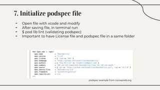 7. Initialize podspec file
- Open file with xcode and modify
- After saving file, in terminal run
- $ pod lib lint (validating podspec)
- Important to have License file and podspec file in a same folder
podspec example from cocoapods.org
 
