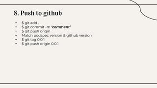8. Push to github
- $ git add .
- $ git commit -m ‘comment’
- $ git push origin
- Match podspec version & github version
- $ git tag 0.0.1
- $ git push origin 0.0.1
 