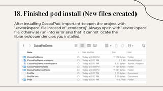 18. Finished pod install (New files created)
After installing CocoaPod, important to open the project with
‘.xcworkspace’ file instead of ‘.xcodeproj’. Always open with ‘.xcworkspace’
file, otherwise run into error says that it cannot locate the
libraries/dependencies you installed.
 